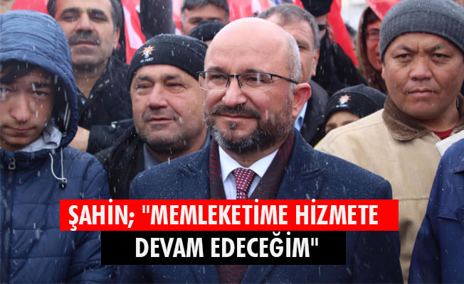 ŞAHİN; "MEMLEKETİME HİZMETE DEVAM EDECEĞİM"