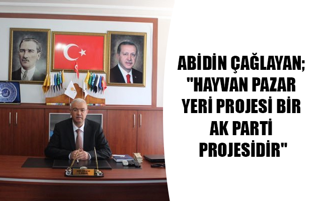 ABİDİN ÇAĞLAYAN; "HAYVAN PAZAR YERİ PROJESİ BİR AK PARTİ PROJESİDİR"