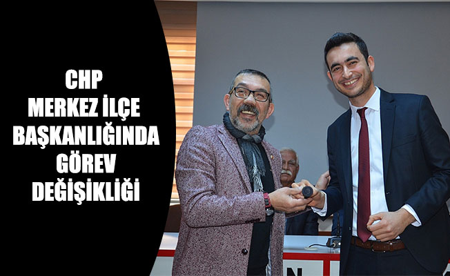 CHP MERKEZ İLÇE BAŞKANLIĞINDA GÖREV DEĞİŞİKLİĞİ