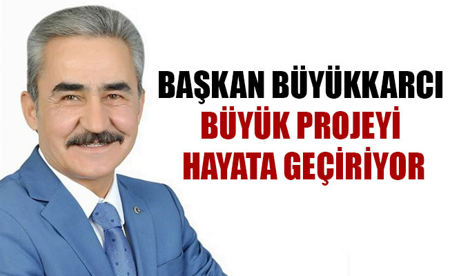 BAŞKAN BÜYÜKKARCI BÜYÜK PROJEYİ HAYATA GEÇİRİYOR