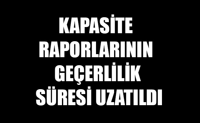 KAPASİTE RAPORLARININ GEÇERLİLİK SÜRESİ UZATILDI